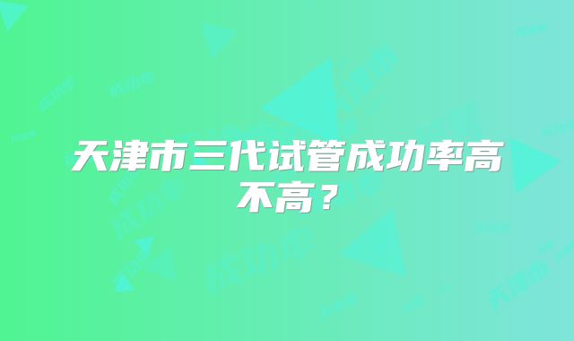 天津市三代试管成功率高不高?