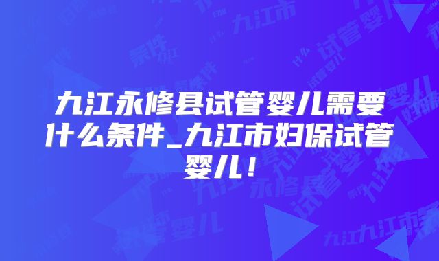 九江永修县试管婴儿需要什么条件_九江市妇保试管婴儿!