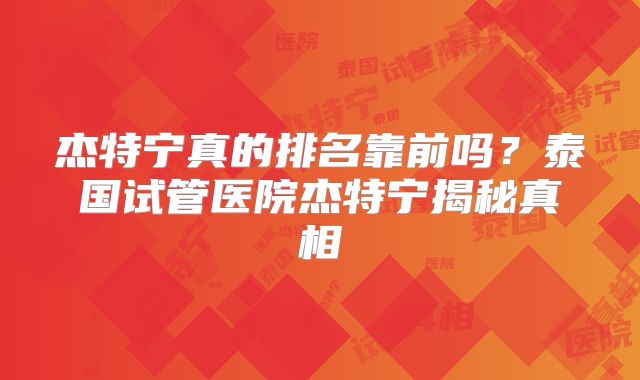 杰特宁真的排名靠前吗?泰国试管医院杰特宁揭秘真相