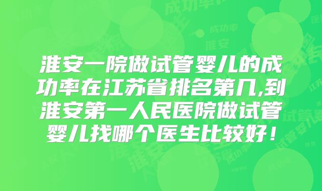 淮安一院做试管婴儿的成功率在江苏省排名第几,到淮安第一人民医院做试管婴儿找哪个医生比较好!