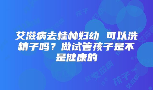 艾滋病去桂林妇幼 可以洗精子吗？做试管孩子是不是健康的