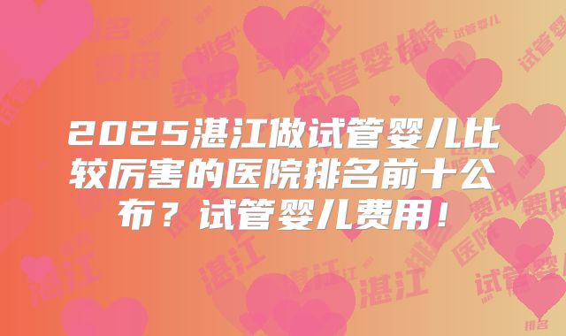 2025湛江做试管婴儿比较厉害的医院排名前十公布?试管婴儿费用!
