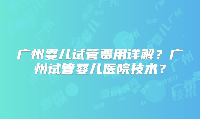 广州婴儿试管费用详解?广州试管婴儿医院技术?