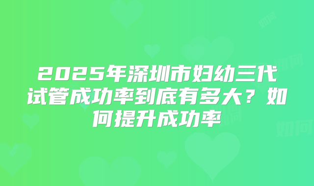 2025年深圳市妇幼三代试管成功率到底有多大?如何提升成功率