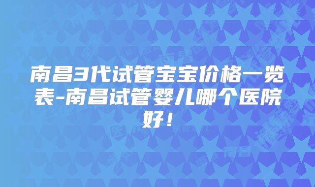南昌3代试管宝宝价格一览表-南昌试管婴儿哪个医院好!