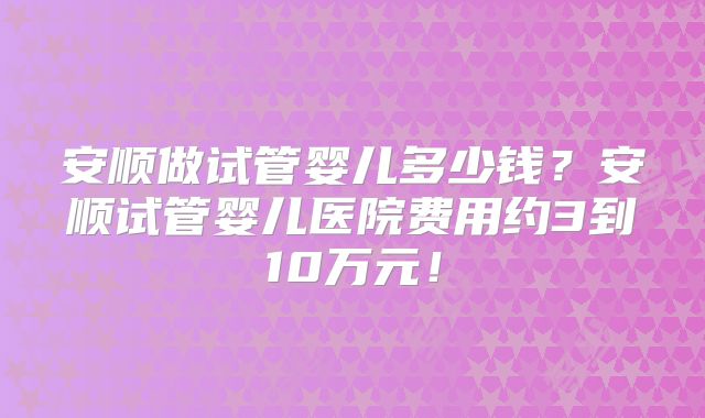 安顺做试管婴儿多少钱？安顺试管婴儿医院费用约3到10万元！