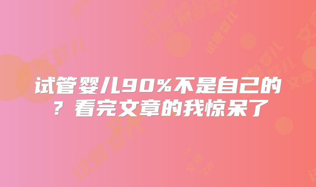 试管婴儿90%不是自己的？看完文章的我惊呆了