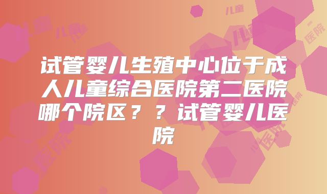 试管婴儿生殖中心位于成人儿童综合医院第二医院哪个院区??试管婴儿医院