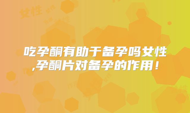 吃孕酮有助于备孕吗女性,孕酮片对备孕的作用！