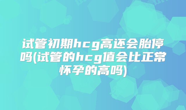 试管初期hcg高还会胎停吗(试管的hcg值会比正常怀孕的高吗)