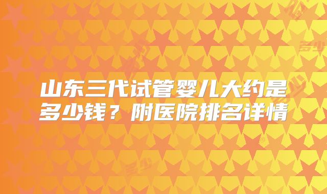 山东三代试管婴儿大约是多少钱?附医院排名详情