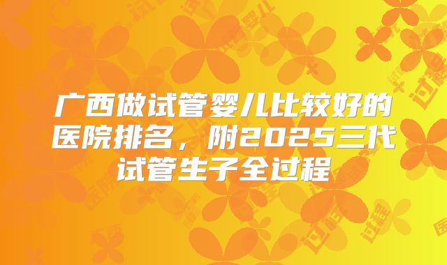 广西做试管婴儿比较好的医院排名,附2025三代试管生子全过程