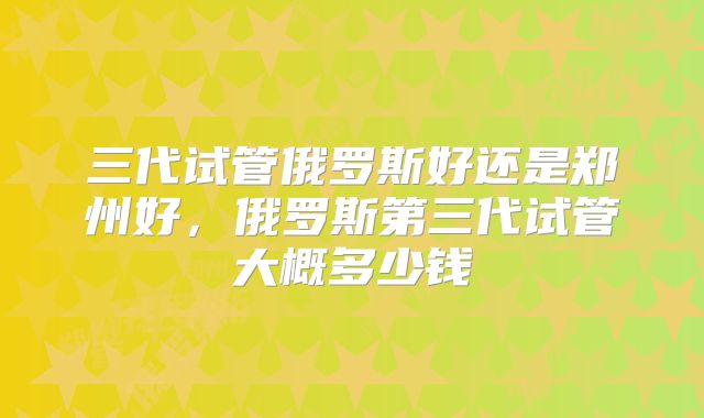 三代试管俄罗斯好还是郑州好,俄罗斯第三代试管大概多少钱