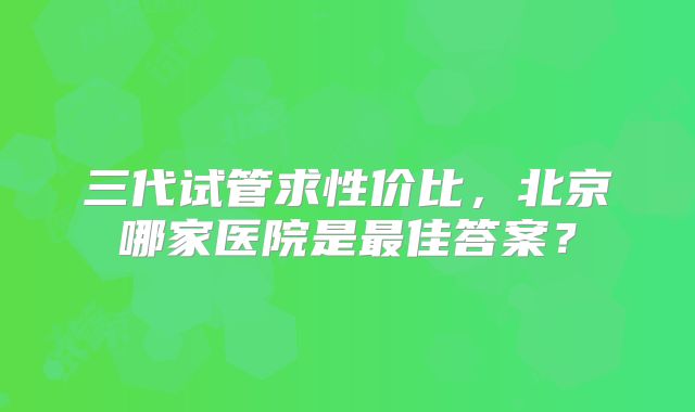 三代试管求性价比，北京哪家医院是最佳答案？