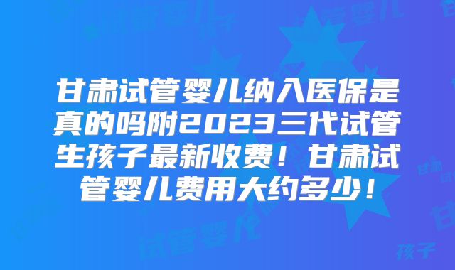 甘肃试管婴儿纳入医保是真的吗附2023三代试管生孩子最新收费!甘肃试管婴儿费用大约多少!