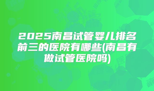 2025南昌试管婴儿排名前三的医院有哪些(南昌有做试管医院吗)