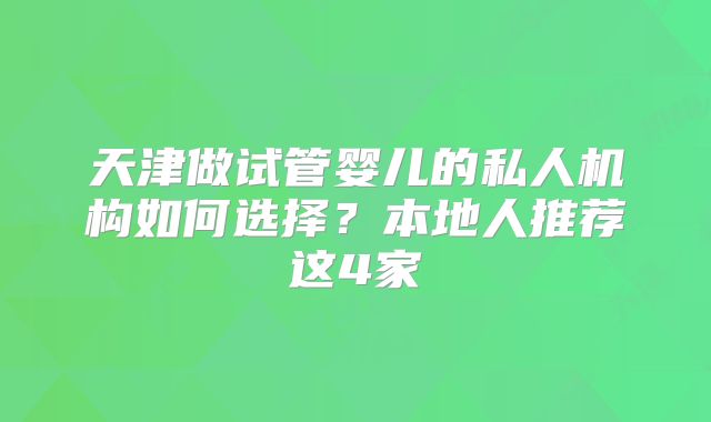 天津做试管婴儿的私人机构如何选择?本地人推荐这4家