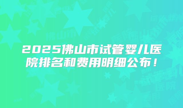 2025佛山市试管婴儿医院排名和费用明细公布！