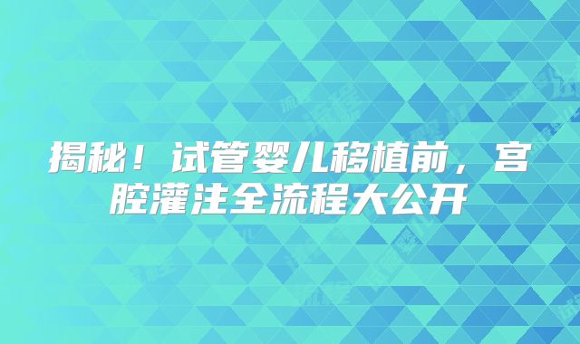 揭秘!试管婴儿移植前,宫腔灌注全流程大公开