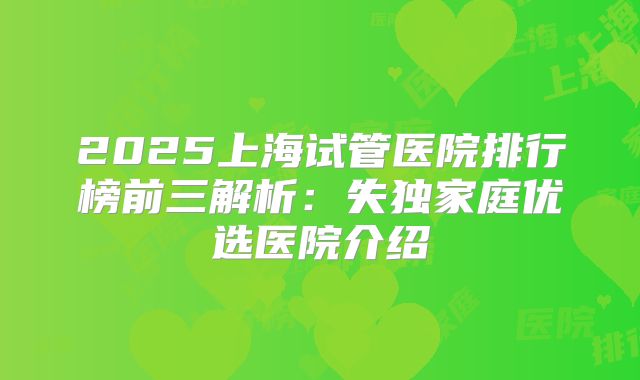 2025上海试管医院排行榜前三解析：失独家庭优选医院介绍