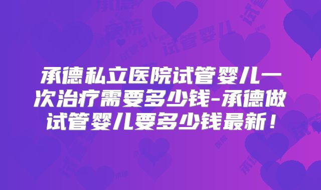 承德私立医院试管婴儿一次治疗需要多少钱-承德做试管婴儿要多少钱最新！