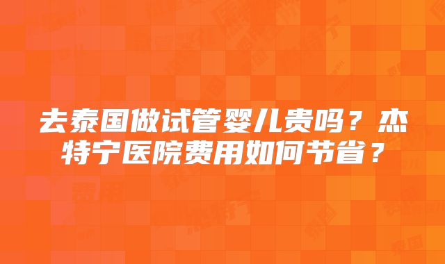 去泰国做试管婴儿贵吗?杰特宁医院费用如何节省?