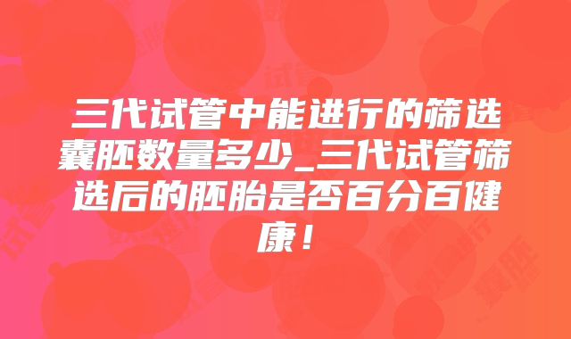 三代试管中能进行的筛选囊胚数量多少_三代试管筛选后的胚胎是否百分百健康！