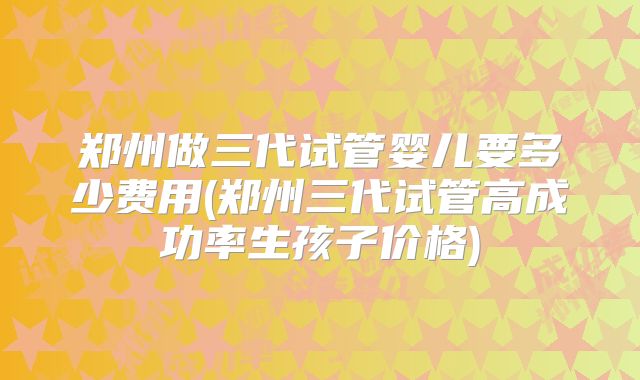 郑州做三代试管婴儿要多少费用(郑州三代试管高成功率生孩子价格)