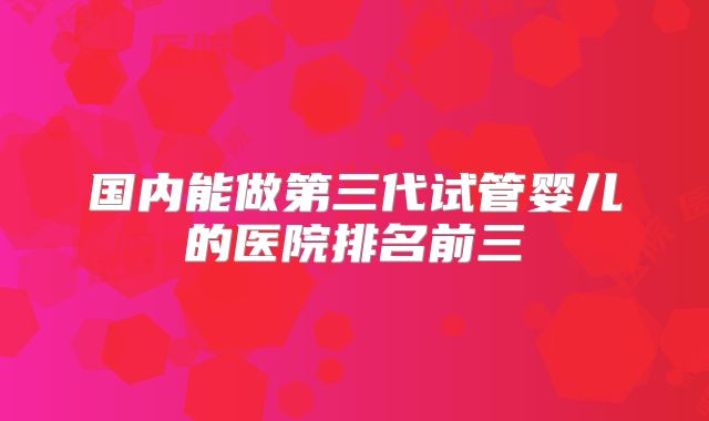 国内能做第三代试管婴儿的医院排名前三