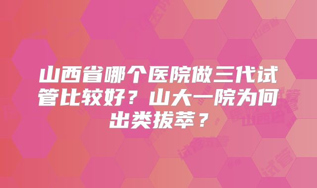 山西省哪个医院做三代试管比较好?山大一院为何出类拔萃?