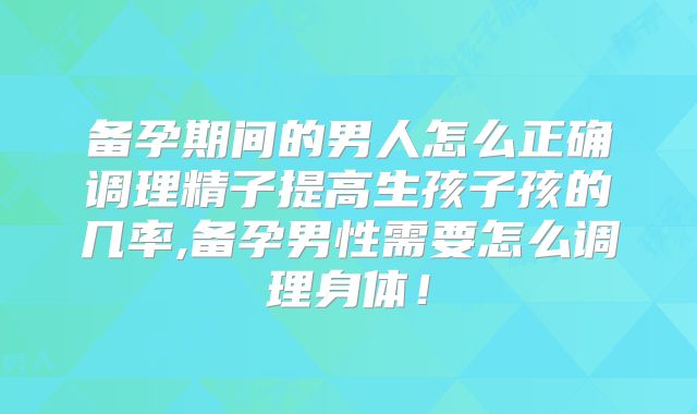 备孕期间的男人怎么正确调理精子提高生孩子孩的几率,备孕男性需要怎么调理身体!