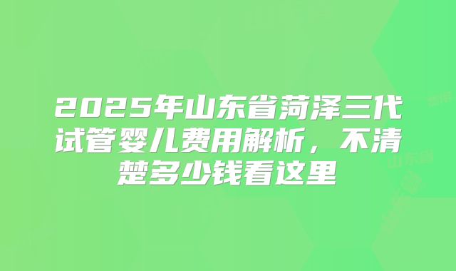 2025年山东省菏泽三代试管婴儿费用解析,不清楚多少钱看这里