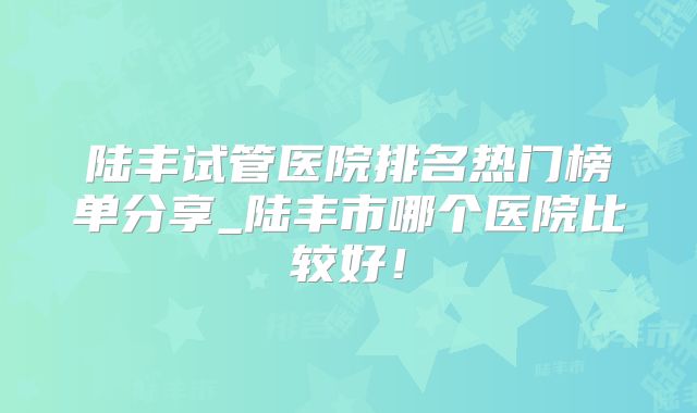 陆丰试管医院排名热门榜单分享_陆丰市哪个医院比较好！