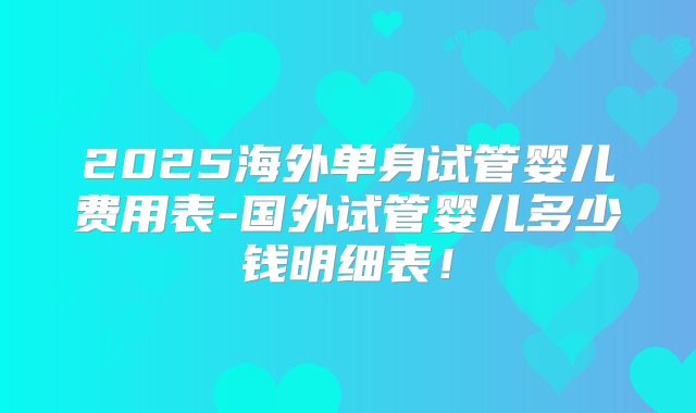 2025海外单身试管婴儿费用表-国外试管婴儿多少钱明细表!