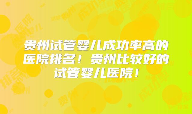 贵州试管婴儿成功率高的医院排名！贵州比较好的试管婴儿医院！