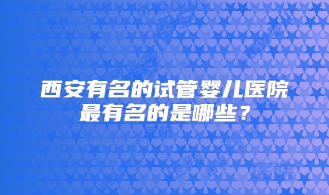 西安有名的试管婴儿医院最有名的是哪些？