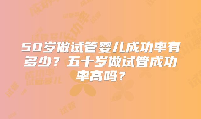 50岁做试管婴儿成功率有多少?五十岁做试管成功率高吗?