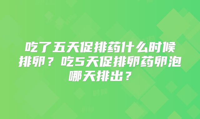 吃了五天促排药什么时候排卵？吃5天促排卵药卵泡哪天排出？