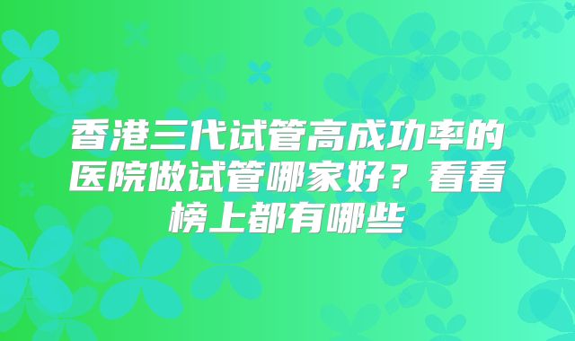 香港三代试管高成功率的医院做试管哪家好？看看榜上都有哪些