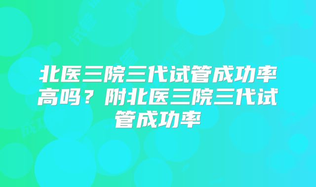 北医三院三代试管成功率高吗？附北医三院三代试管成功率