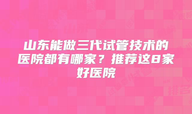 山东能做三代试管技术的医院都有哪家?推荐这8家好医院