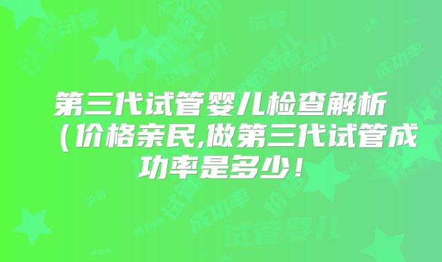 第三代试管婴儿检查解析（价格亲民,做第三代试管成功率是多少！