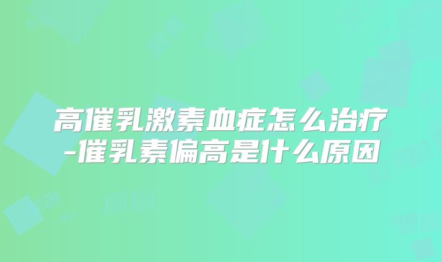 高催乳激素血症怎么治疗-催乳素偏高是什么原因