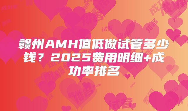 赣州AMH值低做试管多少钱?2025费用明细+成功率排名