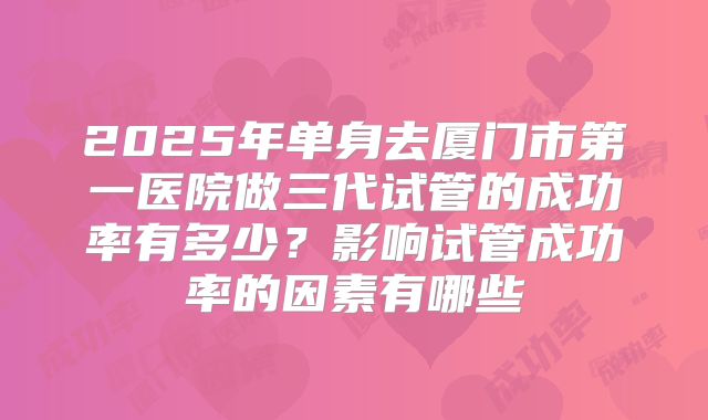2025年单身去厦门市第一医院做三代试管的成功率有多少？影响试管成功率的因素有哪些