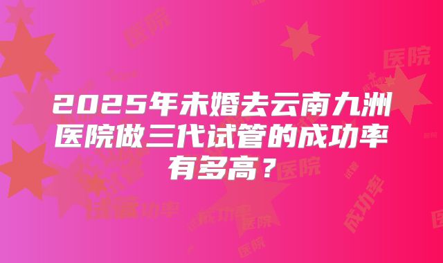 2025年未婚去云南九洲医院做三代试管的成功率有多高？