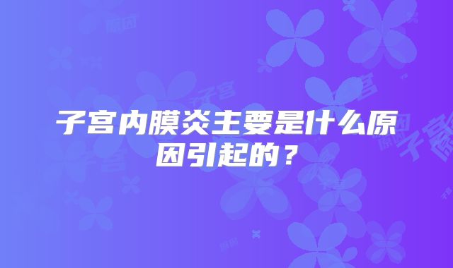 子宫内膜炎主要是什么原因引起的？