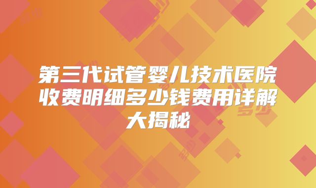 第三代试管婴儿技术医院收费明细多少钱费用详解大揭秘