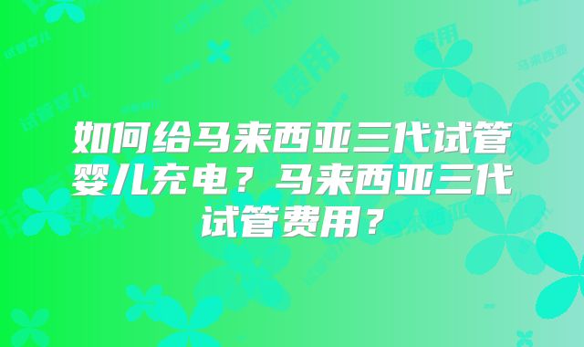 如何给马来西亚三代试管婴儿充电？马来西亚三代试管费用？