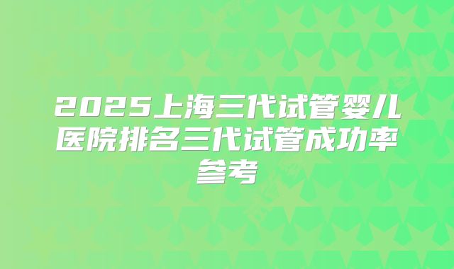 2025上海三代试管婴儿医院排名三代试管成功率参考